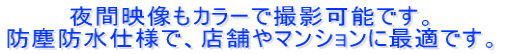 夜間映像もカラーで撮影可能です。 防塵防水仕様で、店舗やマンションに最適です。